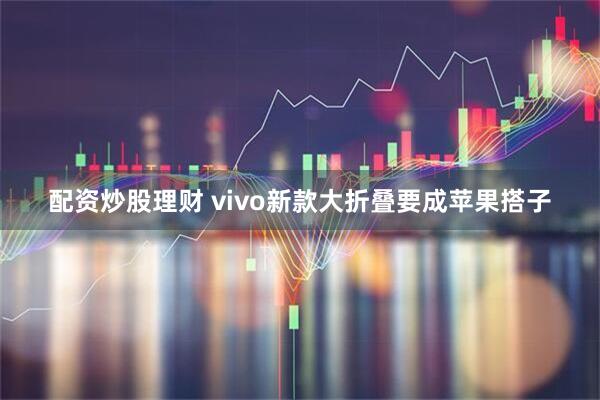 配资炒股理财 vivo新款大折叠要成苹果搭子
