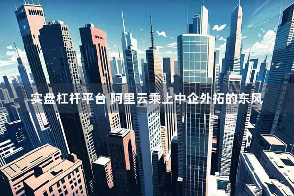 实盘杠杆平台 阿里云乘上中企外拓的东风