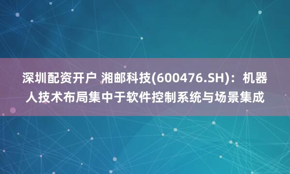 深圳配资开户 湘邮科技(600476.SH)：机器人技术布局集中于软件控制系统与场景集成