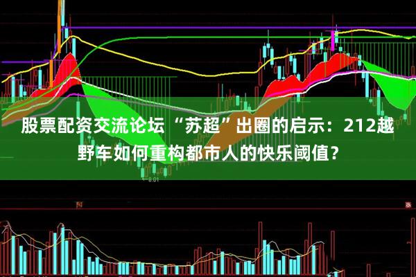 股票配资交流论坛 “苏超”出圈的启示：212越野车如何重构都市人的快乐阈值？