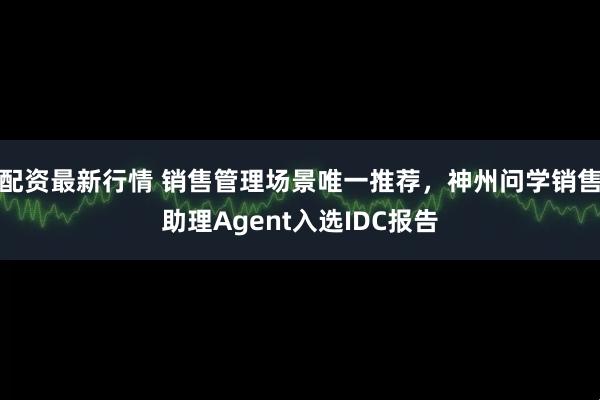配资最新行情 销售管理场景唯一推荐，神州问学销售助理Agent入选IDC报告
