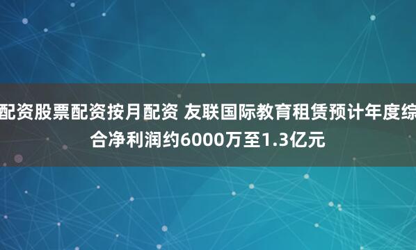 配资股票配资按月配资 友联国际教育租赁预计年度综合净利润约6000万至1.3亿元