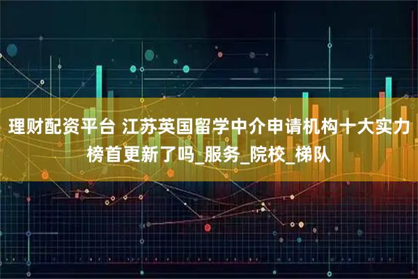 理财配资平台 江苏英国留学中介申请机构十大实力榜首更新了吗_服务_院校_梯队