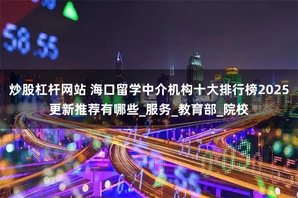 炒股杠杆网站 海口留学中介机构十大排行榜2025更新推荐有哪些_服务_教育部_院校
