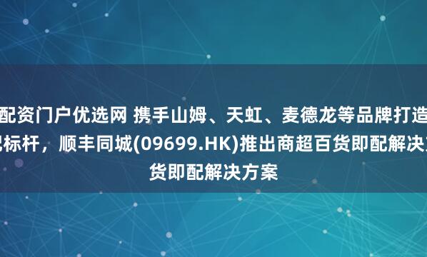 配资门户优选网 携手山姆、天虹、麦德龙等品牌打造即配标杆，顺丰同城(09699.HK)推出商超百货即配解决方案