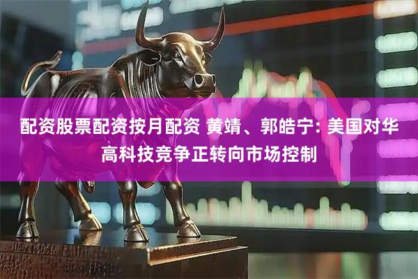 配资股票配资按月配资 黄靖、郭皓宁: 美国对华高科技竞争正转向市场控制