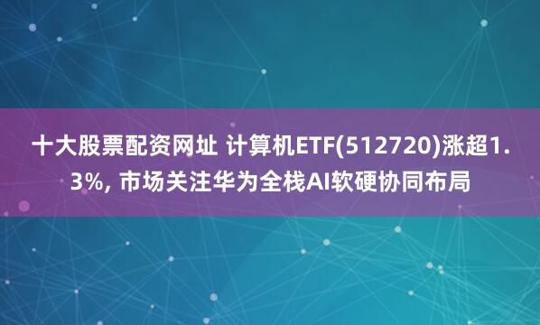 十大股票配资网址 计算机ETF(512720)涨超1.3%, 市场关注华为全栈AI软硬协同布局