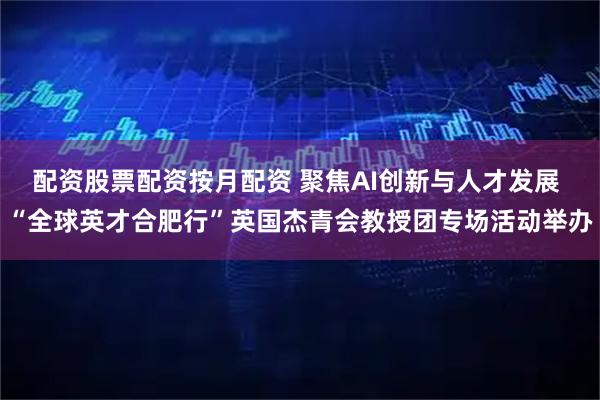 配资股票配资按月配资 聚焦AI创新与人才发展 “全球英才合肥行”英国杰青会教授团专场活动举办