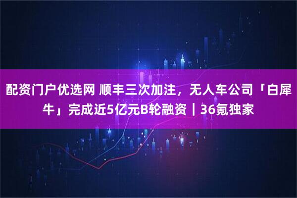 配资门户优选网 顺丰三次加注，无人车公司「白犀牛」完成近5亿元B轮融资｜36氪独家