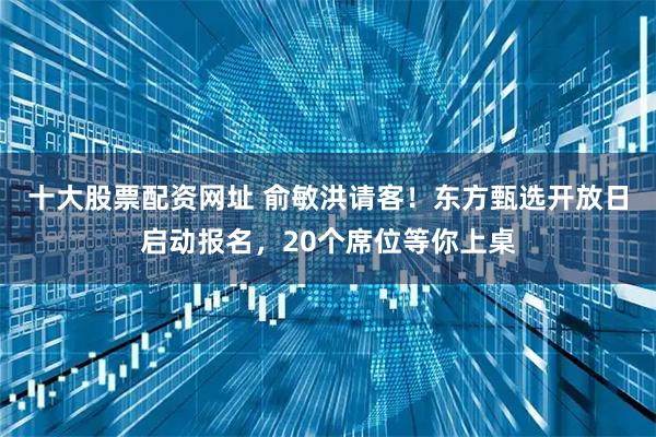 十大股票配资网址 俞敏洪请客！东方甄选开放日启动报名，20个席位等你上桌