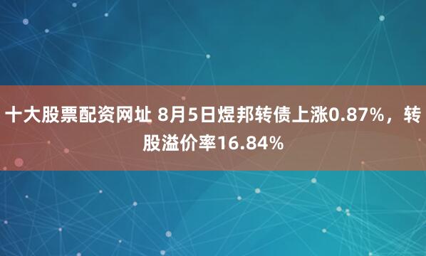 十大股票配资网址 8月5日煜邦转债上涨0.87%，转股溢价率16.84%