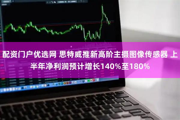 配资门户优选网 思特威推新高阶主摄图像传感器 上半年净利润预计增长140%至180%