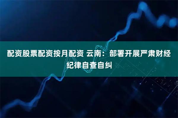 配资股票配资按月配资 云南：部署开展严肃财经纪律自查自纠