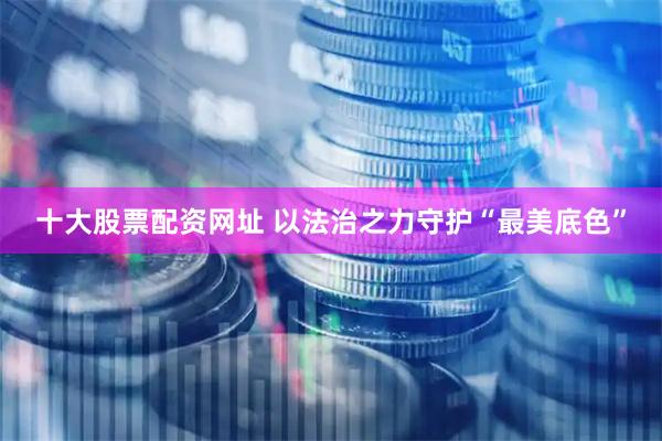 十大股票配资网址 以法治之力守护“最美底色”
