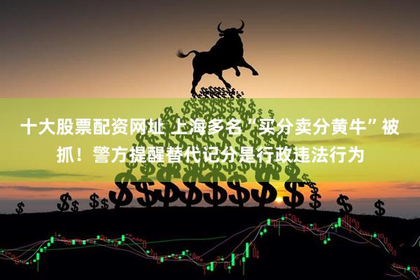十大股票配资网址 上海多名“买分卖分黄牛”被抓！警方提醒替代记分是行政违法行为