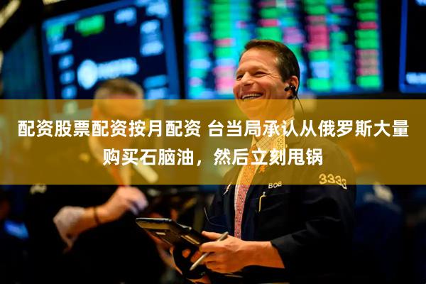 配资股票配资按月配资 台当局承认从俄罗斯大量购买石脑油，然后立刻甩锅