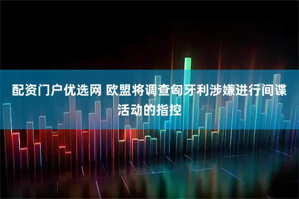 配资门户优选网 欧盟将调查匈牙利涉嫌进行间谍活动的指控