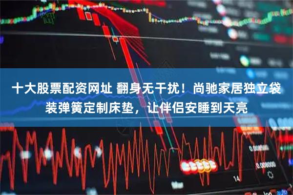 十大股票配资网址 翻身无干扰！尚驰家居独立袋装弹簧定制床垫，让伴侣安睡到天亮