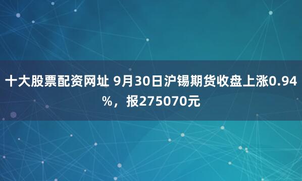 十大股票配资网址 9月30日沪锡期货收盘上涨0.94%，报275070元