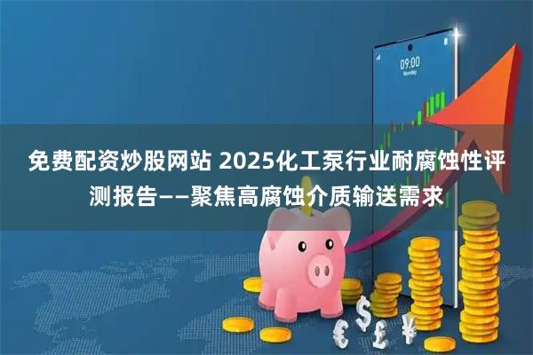 免费配资炒股网站 2025化工泵行业耐腐蚀性评测报告——聚焦高腐蚀介质输送需求