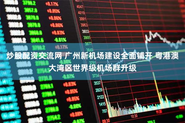 炒股配资交流网 广州新机场建设全面铺开 粤港澳大湾区世界级机场群升级