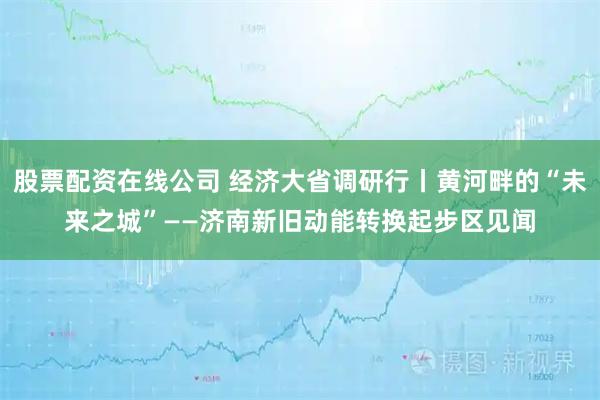 股票配资在线公司 经济大省调研行丨黄河畔的“未来之城”——济南新旧动能转换起步区见闻