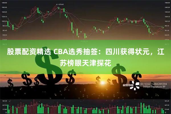 股票配资精选 CBA选秀抽签：四川获得状元，江苏榜眼天津探花