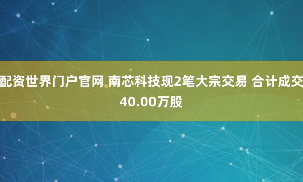 配资世界门户官网 南芯科技现2笔大宗交易 合计成交40.00万股