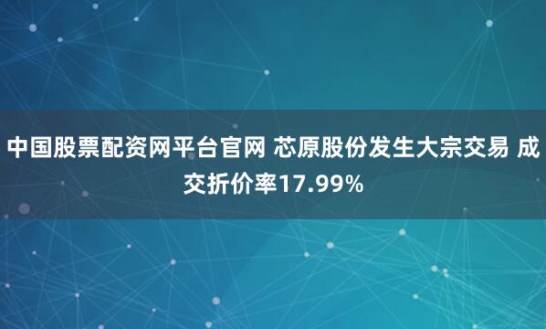 中国股票配资网平台官网 芯原股份发生大宗交易 成交折价率17.99%