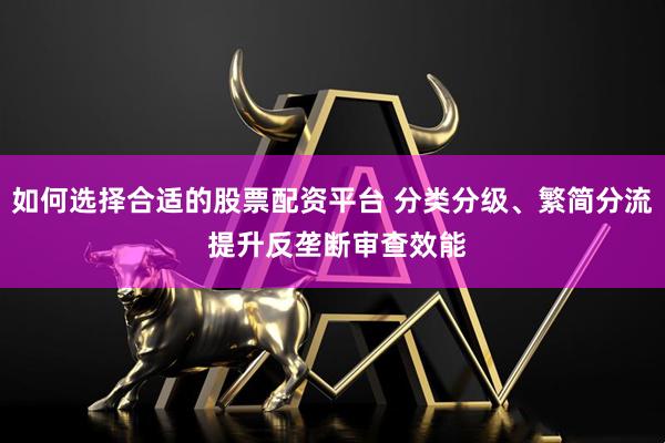 如何选择合适的股票配资平台 分类分级、繁简分流 提升反垄断审查效能