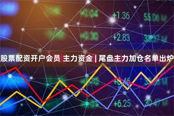 股票配资开户会员 主力资金 | 尾盘主力加仓名单出炉