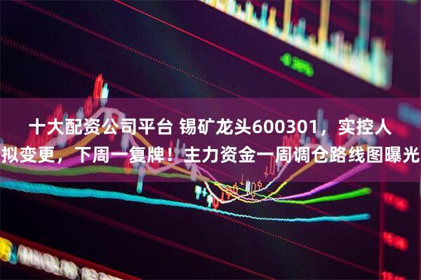 十大配资公司平台 锡矿龙头600301,实控人拟变更,下周一复牌!主力资金一周调仓路线图曝光